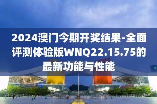 2024澳门今期开奖结果-全面评测体验版WNQ22.15.75的最新功能与性能