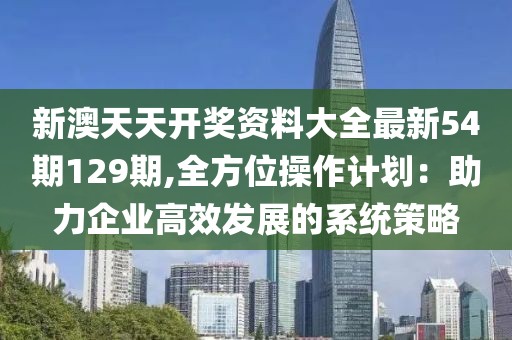 新澳天天开奖资料大全最新54期129期,全方位操作计划：助力企业高效发展的系统策略