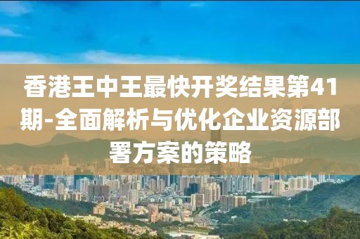 香港王中王最快开奖结果第41期-全面解析与优化企业资源部署方案的策略