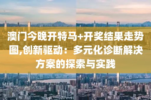 澳门今晚开特马+开奖结果走势图,创新驱动：多元化诊断解决方案的探索与实践