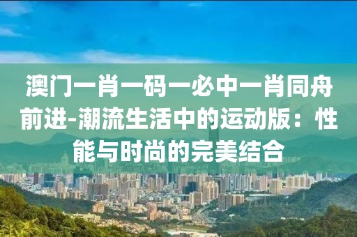 澳门一肖一码一必中一肖同舟前进-潮流生活中的运动版：性能与时尚的完美结合