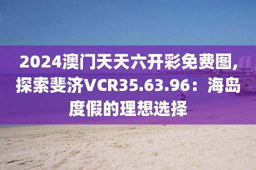 2024澳门天天六开彩免费图,探索斐济VCR35.63.96：海岛度假的理想选择
