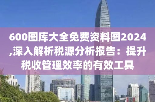 600图库大全免费资料图2024,深入解析税源分析报告：提升税收管理效率的有效工具