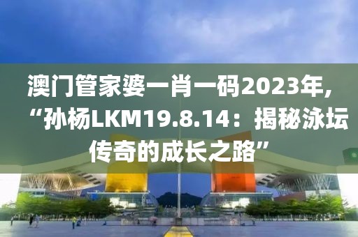 澳门管家婆一肖一码2023年,“孙杨LKM19.8.14：揭秘泳坛传奇的成长之路”