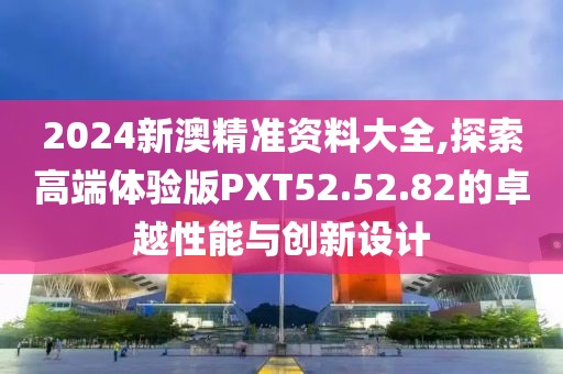 2024新澳精准资料大全,探索高端体验版PXT52.52.82的卓越性能与创新设计