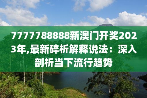 7777788888新澳门开奖2023年,最新碎析解释说法：深入剖析当下流行趋势