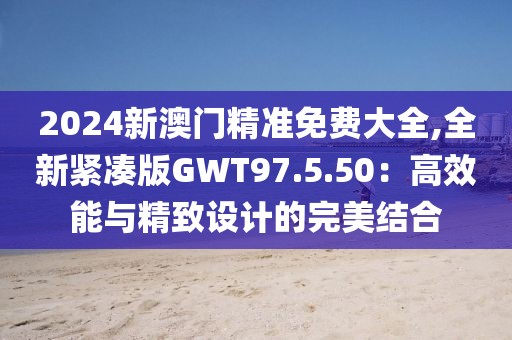 2024新澳门精准免费大全,全新紧凑版GWT97.5.50：高效能与精致设计的完美结合