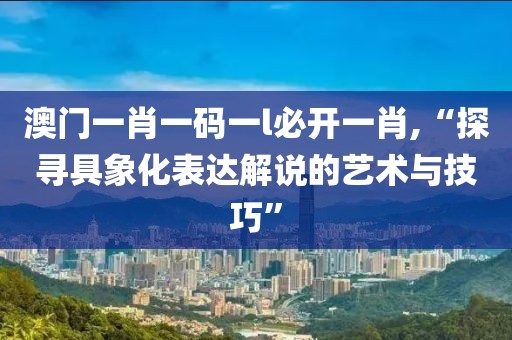 澳门一肖一码一l必开一肖,“探寻具象化表达解说的艺术与技巧”