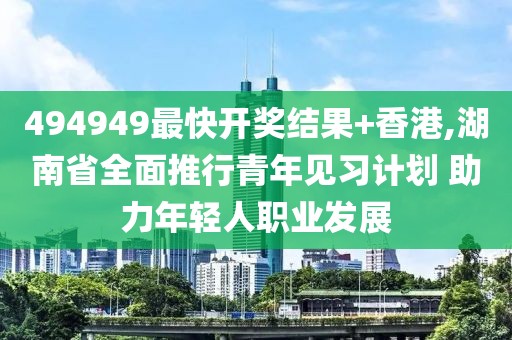494949最快开奖结果+香港,湖南省全面推行青年见习计划 助力年轻人职业发展