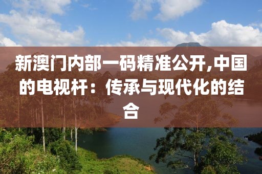 新澳门内部一码精准公开,中国的电视杆：传承与现代化的结合