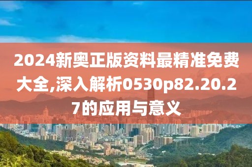 2024新奥正版资料最精准免费大全,深入解析0530p82.20.27的应用与意义