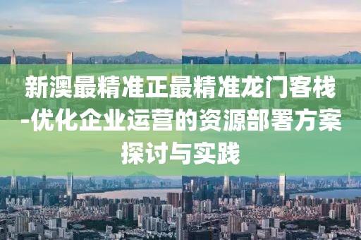 新澳最精准正最精准龙门客栈-优化企业运营的资源部署方案探讨与实践