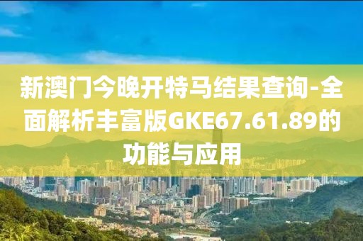 新澳门今晚开特马结果查询-全面解析丰富版GKE67.61.89的功能与应用