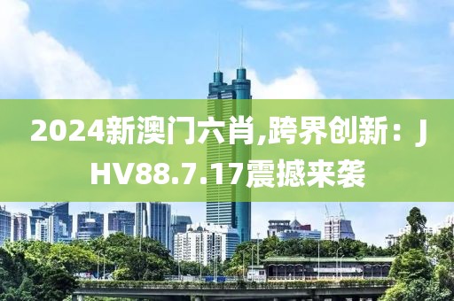 2024新澳门六肖,跨界创新：JHV88.7.17震撼来袭