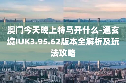 澳门今天晚上特马开什么-通玄境IUK3.95.62版本全解析及玩法攻略