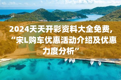 2024天天开彩资料大全免费,“宋L购车优惠活动介绍及优惠力度分析”