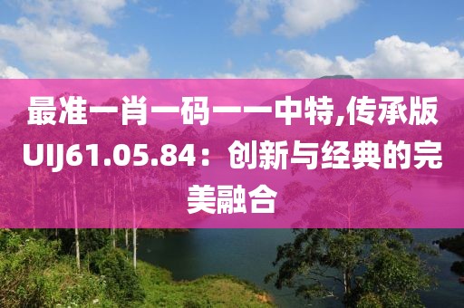 最准一肖一码一一中特,传承版UIJ61.05.84：创新与经典的完美融合