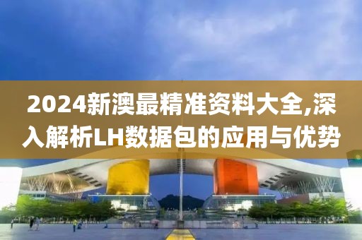 2024新澳最精准资料大全,深入解析LH数据包的应用与优势