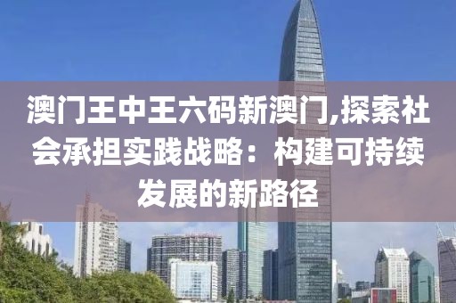 澳门王中王六码新澳门,探索社会承担实践战略：构建可持续发展的新路径