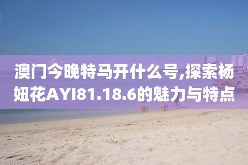 澳门今晚特马开什么号,探索杨妞花AYI81.18.6的魅力与特点