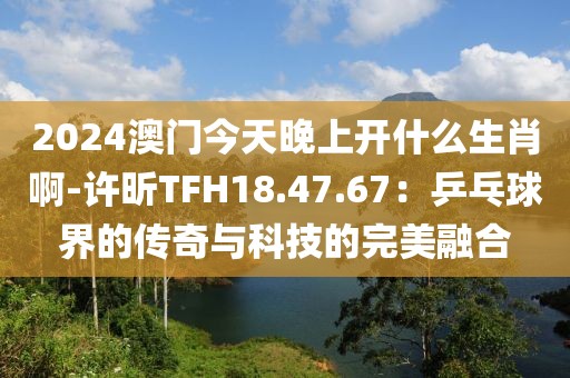 2024澳门今天晚上开什么生肖啊-许昕TFH18.47.67：乒乓球界的传奇与科技的完美融合
