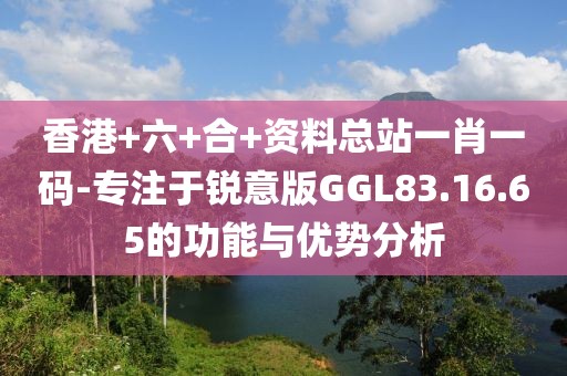 香港+六+合+资料总站一肖一码-专注于锐意版GGL83.16.65的功能与优势分析
