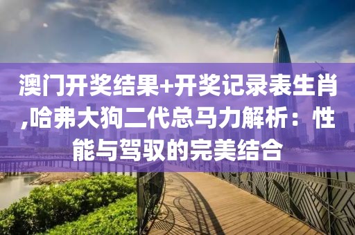 澳门开奖结果+开奖记录表生肖,哈弗大狗二代总马力解析：性能与驾驭的完美结合