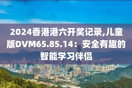 2024香港港六开奖记录,儿童版DVM65.85.14：安全有趣的智能学习伴侣