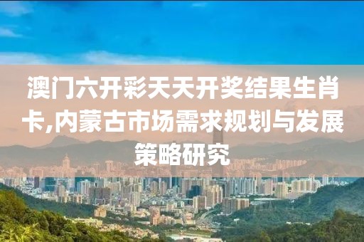 澳门六开彩天天开奖结果生肖卡,内蒙古市场需求规划与发展策略研究
