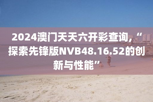 2024澳门天天六开彩查询,“探索先锋版NVB48.16.52的创新与性能”