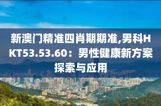 新澳门精准四肖期期准,男科HKT53.53.60：男性健康新方案探索与应用