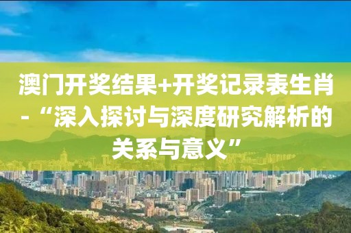 澳门开奖结果+开奖记录表生肖-“深入探讨与深度研究解析的关系与意义”