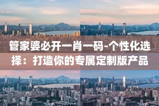 管家婆必开一肖一码-个性化选择：打造你的专属定制版产品