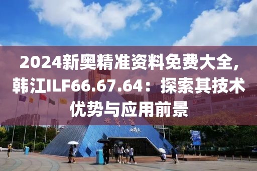 2024新奥精准资料免费大全,韩江ILF66.67.64：探索其技术优势与应用前景