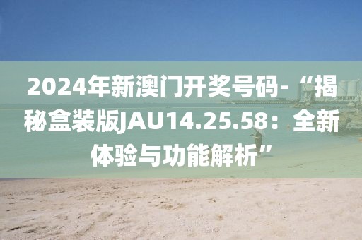 2024年新澳门开奖号码-“揭秘盒装版JAU14.25.58：全新体验与功能解析”