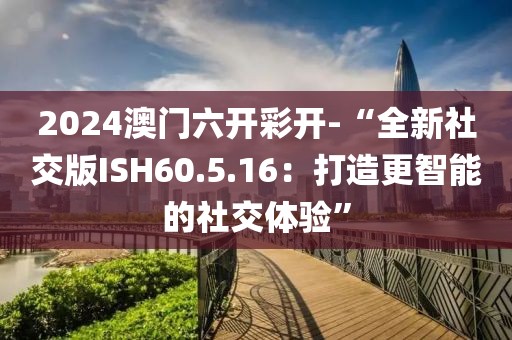 2024澳门六开彩开-“全新社交版ISH60.5.16：打造更智能的社交体验”