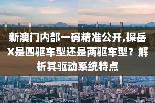 新澳门内部一码精准公开,探岳X是四驱车型还是两驱车型？解析其驱动系统特点