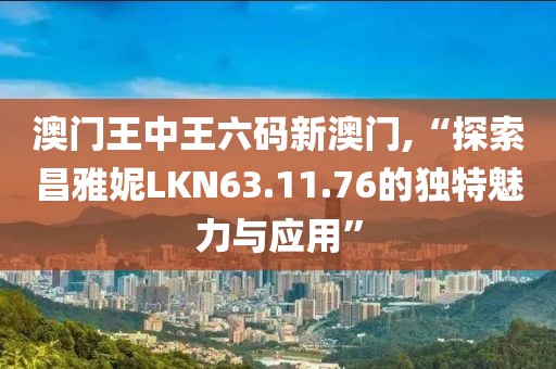 澳门王中王六码新澳门,“探索昌雅妮LKN63.11.76的独特魅力与应用”