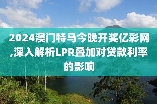 2024澳门特马今晚开奖亿彩网,深入解析LPR叠加对贷款利率的影响