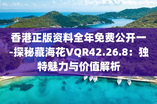 香港正版资料全年免费公开一-探秘藏海花VQR42.26.8：独特魅力与价值解析