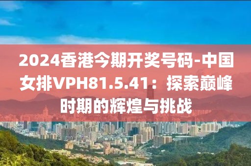 2024香港今期开奖号码-中国女排VPH81.5.41：探索巅峰时期的辉煌与挑战