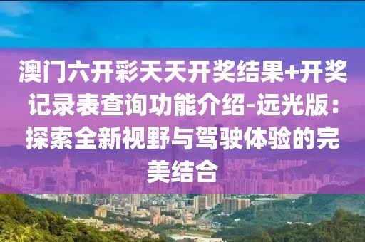 澳门六开彩天天开奖结果+开奖记录表查询功能介绍-远光版：探索全新视野与驾驶体验的完美结合