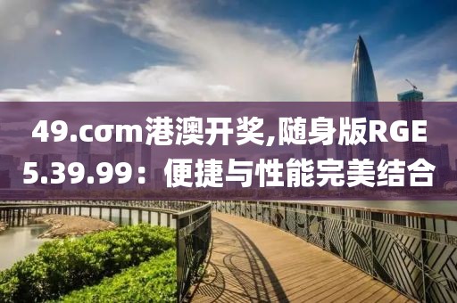 49.cσm港澳开奖,随身版RGE5.39.99：便捷与性能完美结合