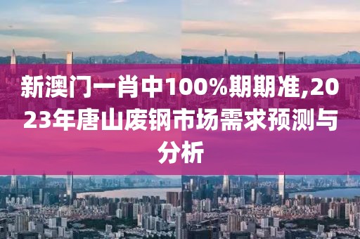 新澳门一肖中100%期期准,2023年唐山废钢市场需求预测与分析