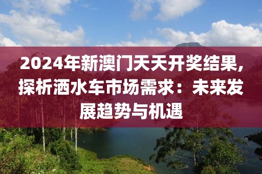 2024年新澳门天天开奖结果,探析洒水车市场需求：未来发展趋势与机遇