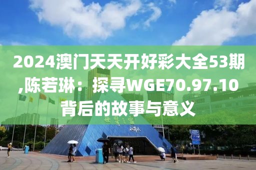 2024澳门天天开好彩大全53期,陈若琳：探寻WGE70.97.10背后的故事与意义