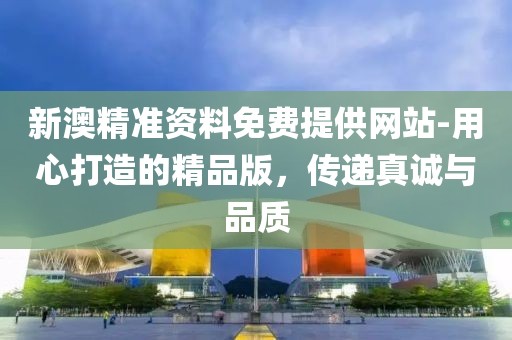 新澳精准资料免费提供网站-用心打造的精品版，传递真诚与品质