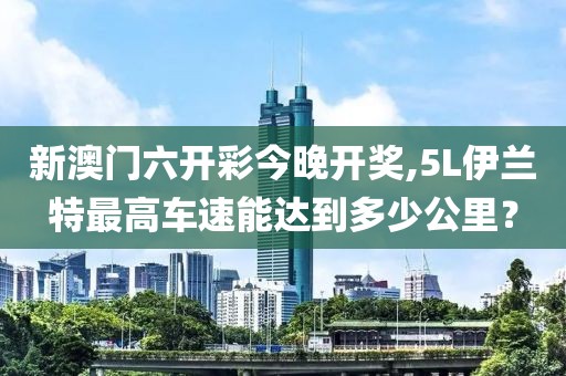 新澳门六开彩今晚开奖,5L伊兰特最高车速能达到多少公里？