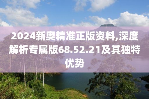 2024新奥精准正版资料,深度解析专属版68.52.21及其独特优势