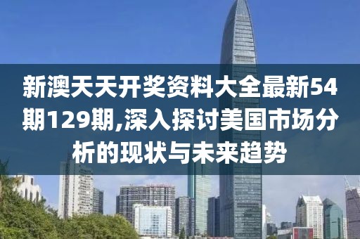 新澳天天开奖资料大全最新54期129期,深入探讨美国市场分析的现状与未来趋势